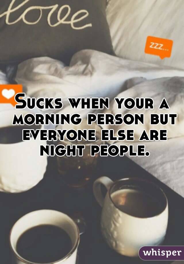 Sucks when your a morning person but everyone else are night people.