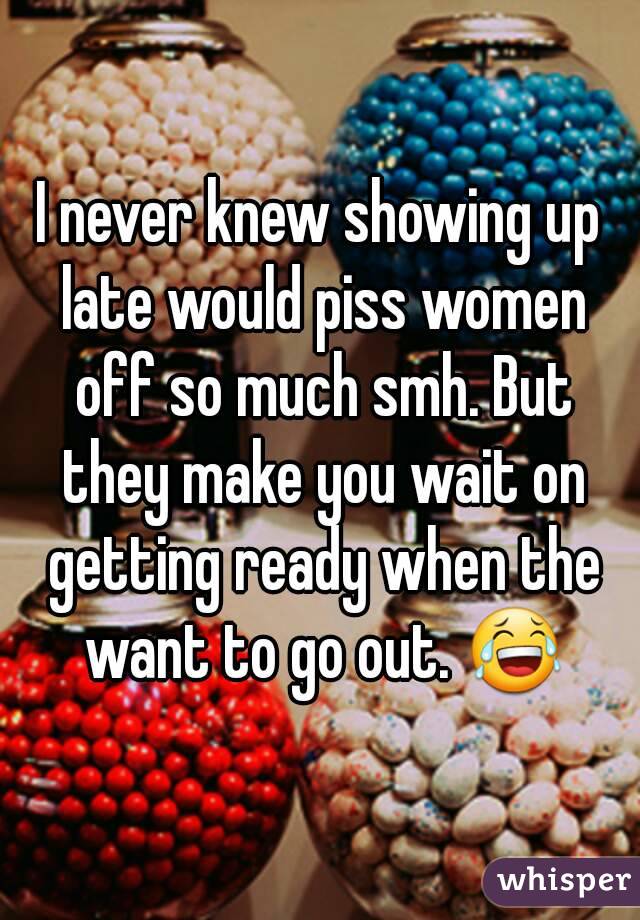 I never knew showing up late would piss women off so much smh. But they make you wait on getting ready when the want to go out. 😂