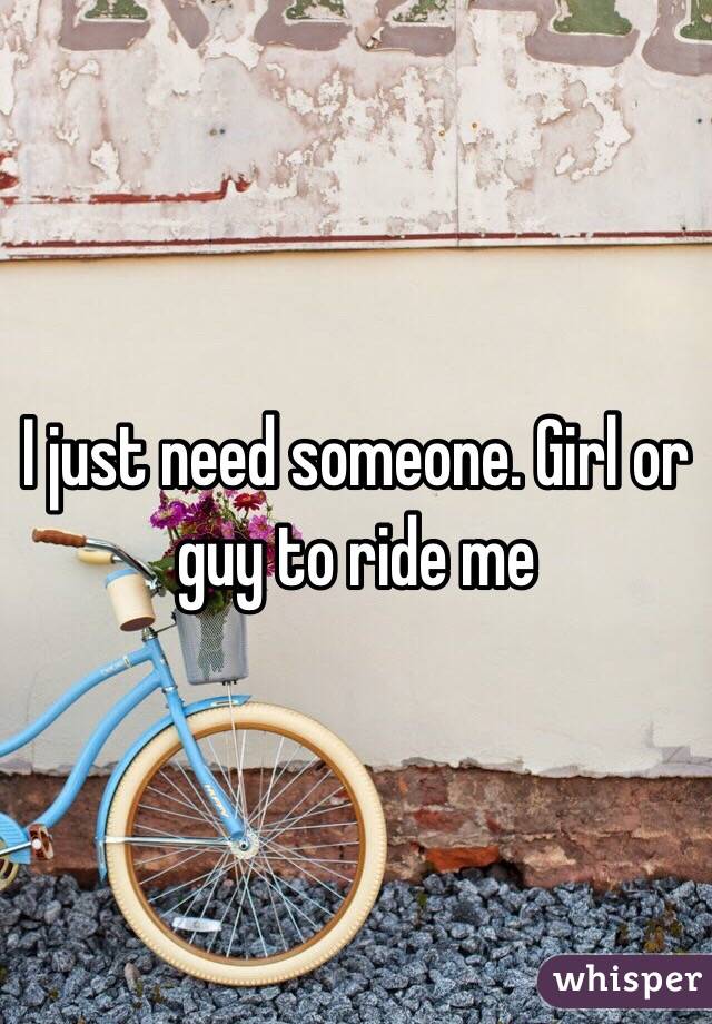 I just need someone. Girl or guy to ride me