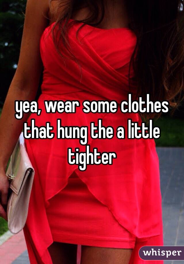 yea, wear some clothes that hung the a little tighter