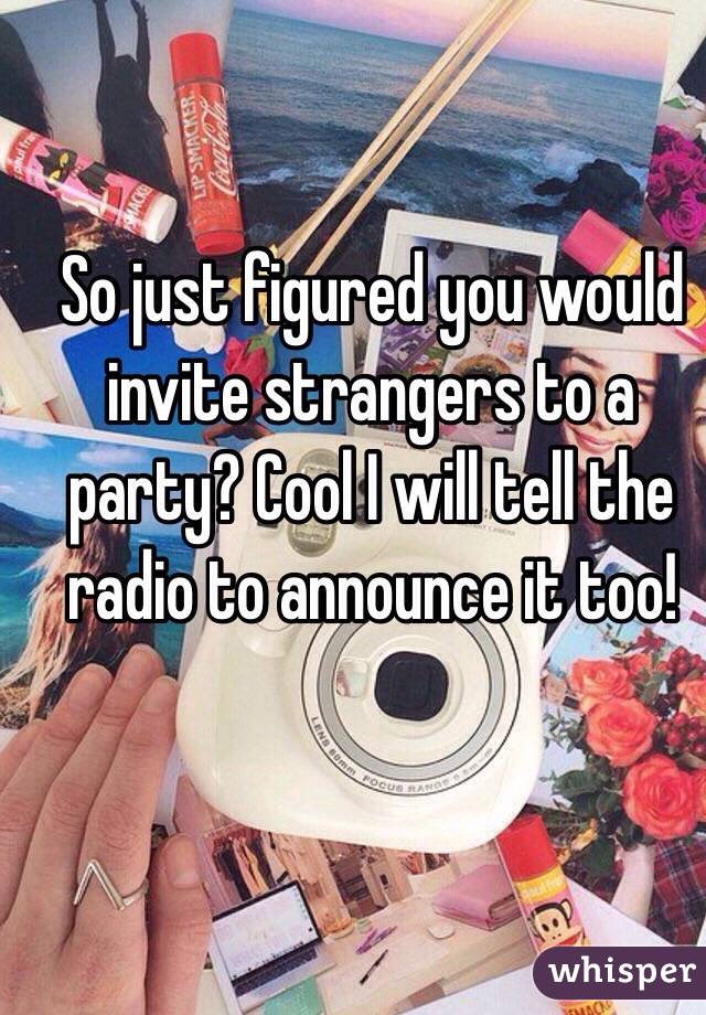 So just figured you would invite strangers to a party? Cool I will tell the radio to announce it too!
