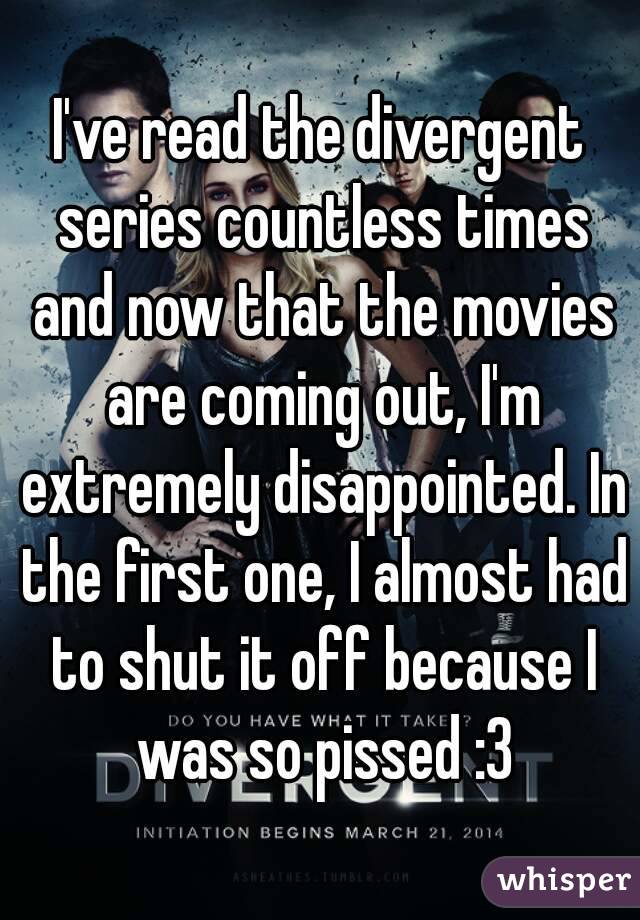 I've read the divergent series countless times and now that the movies are coming out, I'm extremely disappointed. In the first one, I almost had to shut it off because I was so pissed :3