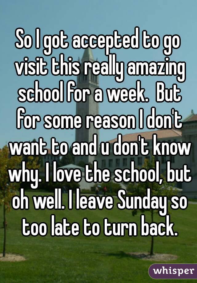 So I got accepted to go visit this really amazing school for a week.  But for some reason I don't want to and u don't know why. I love the school, but oh well. I leave Sunday so too late to turn back.