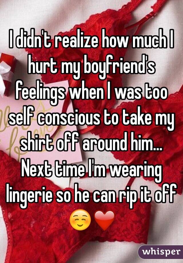 I didn't realize how much I hurt my boyfriend's feelings when I was too self conscious to take my shirt off around him... Next time I'm wearing lingerie so he can rip it off☺️❤️