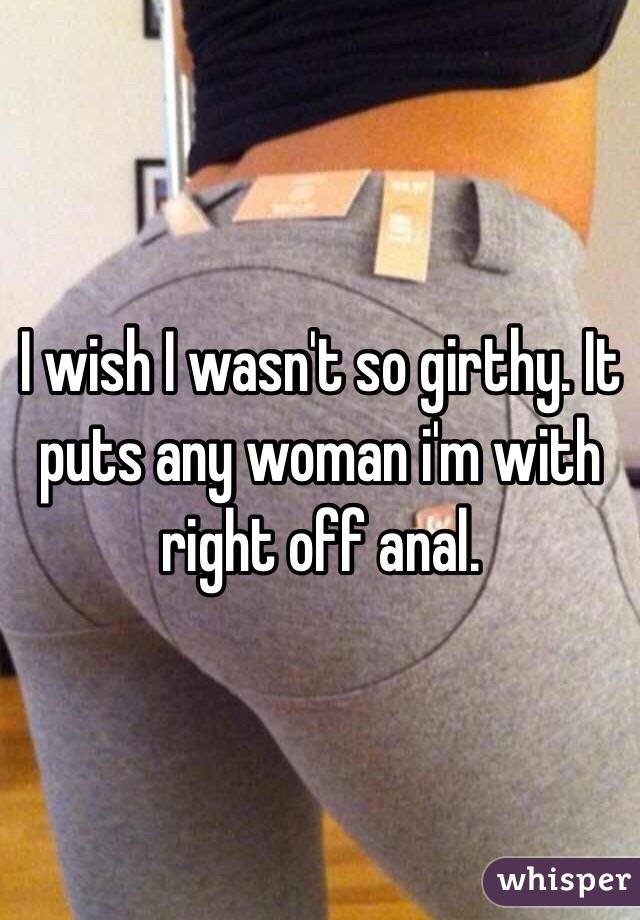 I wish I wasn't so girthy. It puts any woman i'm with right off anal.