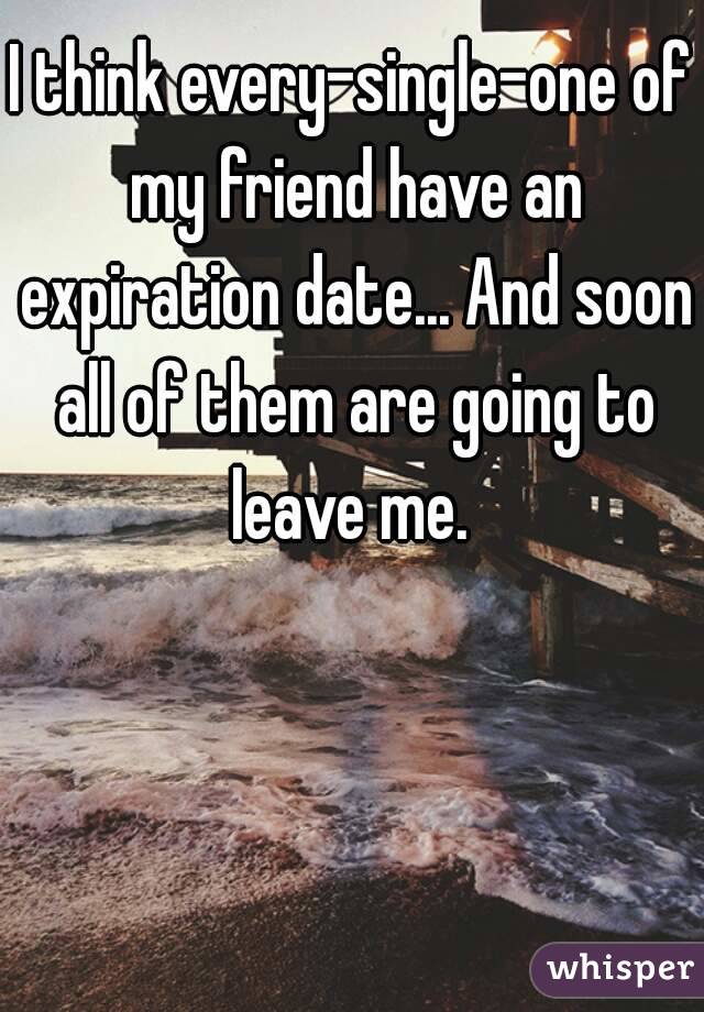 I think every-single-one of my friend have an expiration date... And soon all of them are going to leave me. 