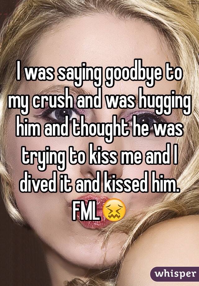 I was saying goodbye to my crush and was hugging him and thought he was trying to kiss me and I dived it and kissed him. FML😖