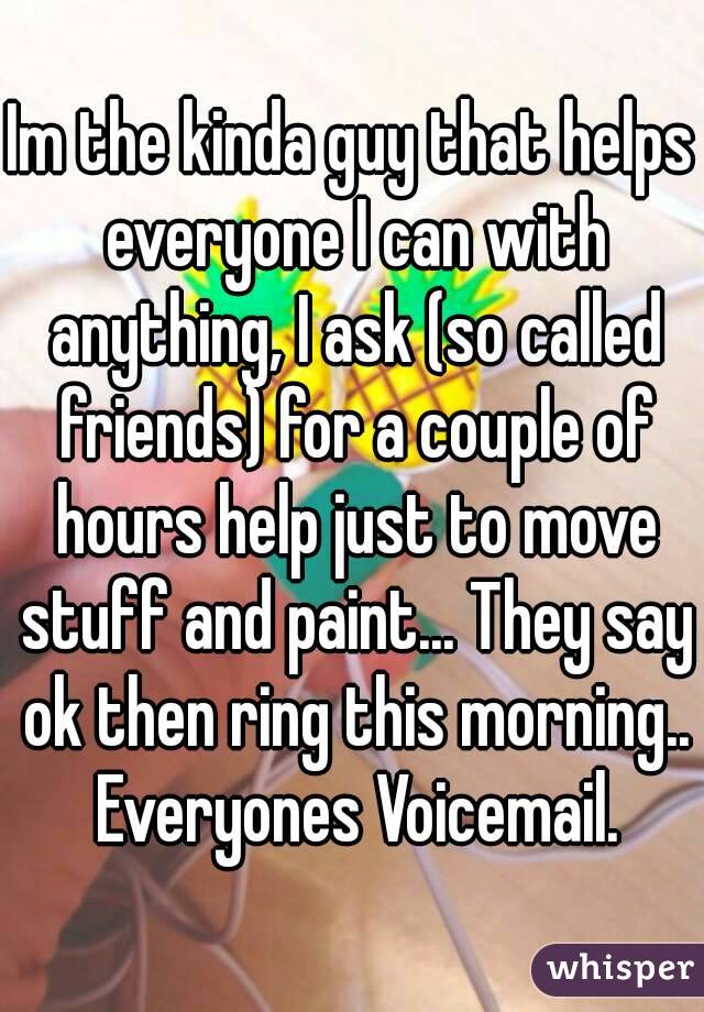 Im the kinda guy that helps everyone I can with anything, I ask (so called friends) for a couple of hours help just to move stuff and paint... They say ok then ring this morning.. Everyones Voicemail.