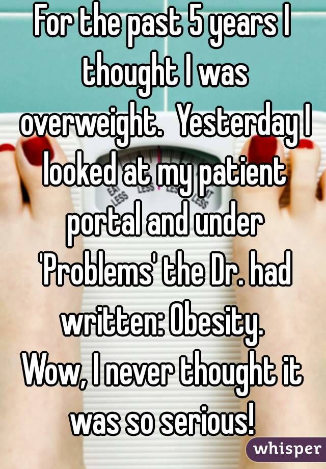 For the past 5 years I thought I was overweight.  Yesterday I looked at my patient portal and under 'Problems' the Dr. had written: Obesity. 
Wow, I never thought it was so serious! 