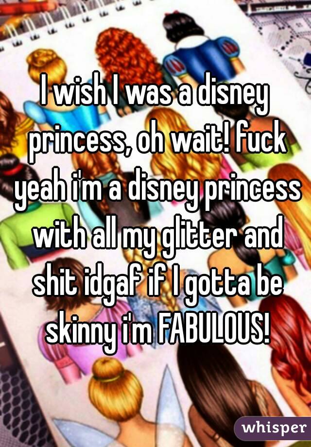 I wish I was a disney princess, oh wait! fuck yeah i'm a disney princess with all my glitter and shit idgaf if I gotta be skinny i'm FABULOUS!