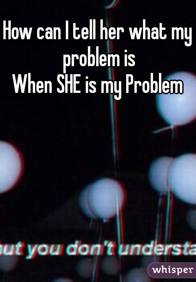 How can I tell her what my problem is
When SHE is my Problem