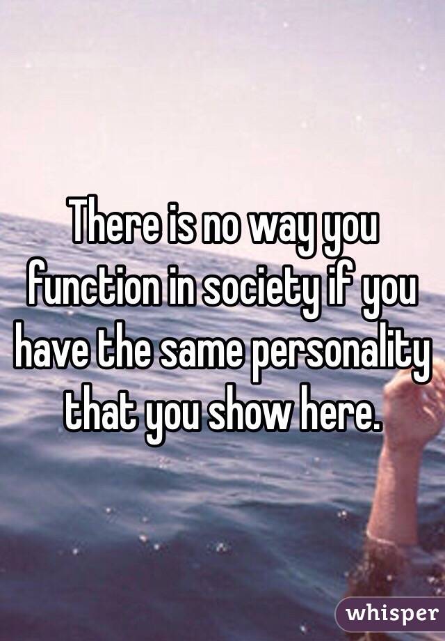 There is no way you function in society if you have the same personality that you show here. 