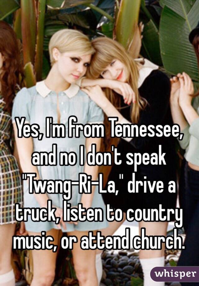 Yes, I'm from Tennessee, and no I don't speak "Twang-Ri-La," drive a truck, listen to country music, or attend church.