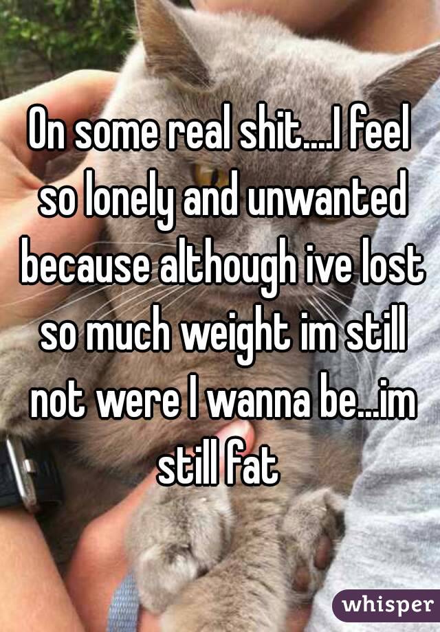 On some real shit....I feel so lonely and unwanted because although ive lost so much weight im still not were I wanna be...im still fat 