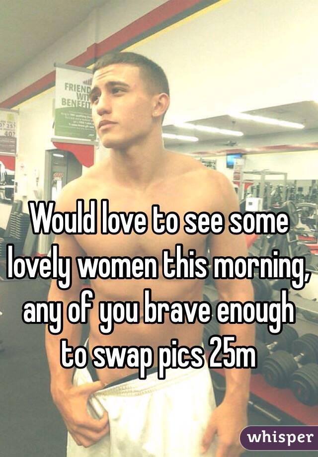 Would love to see some lovely women this morning, any of you brave enough to swap pics 25m