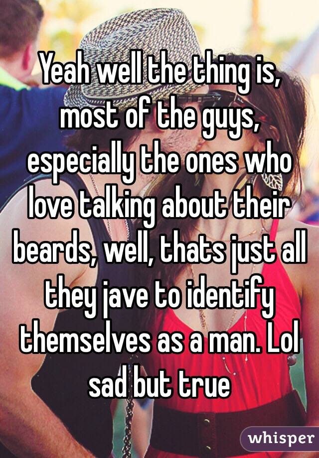 Yeah well the thing is, most of the guys, especially the ones who love talking about their beards, well, thats just all they jave to identify themselves as a man. Lol sad but true
