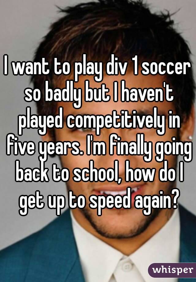 I want to play div 1 soccer so badly but I haven't played competitively in five years. I'm finally going back to school, how do I get up to speed again?