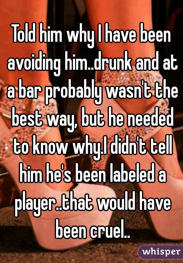 Told him why I have been avoiding him..drunk and at a bar probably wasn't the best way, but he needed to know why.I didn't tell him he's been labeled a player..that would have been cruel..