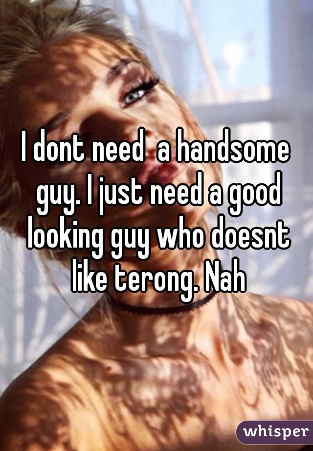 I dont need  a handsome guy. I just need a good looking guy who doesnt like terong. Nah