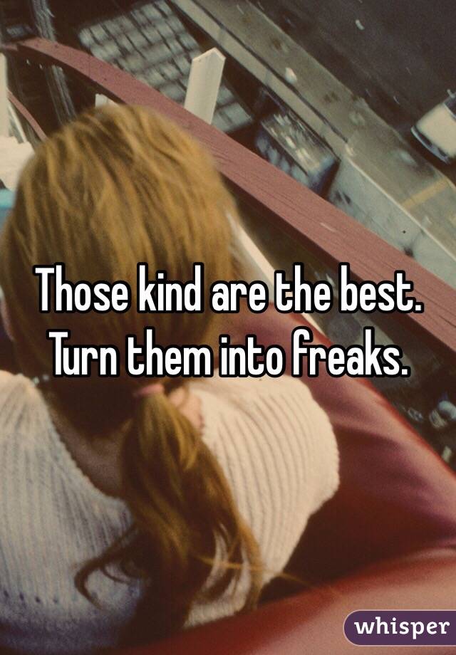 Those kind are the best.  Turn them into freaks.  