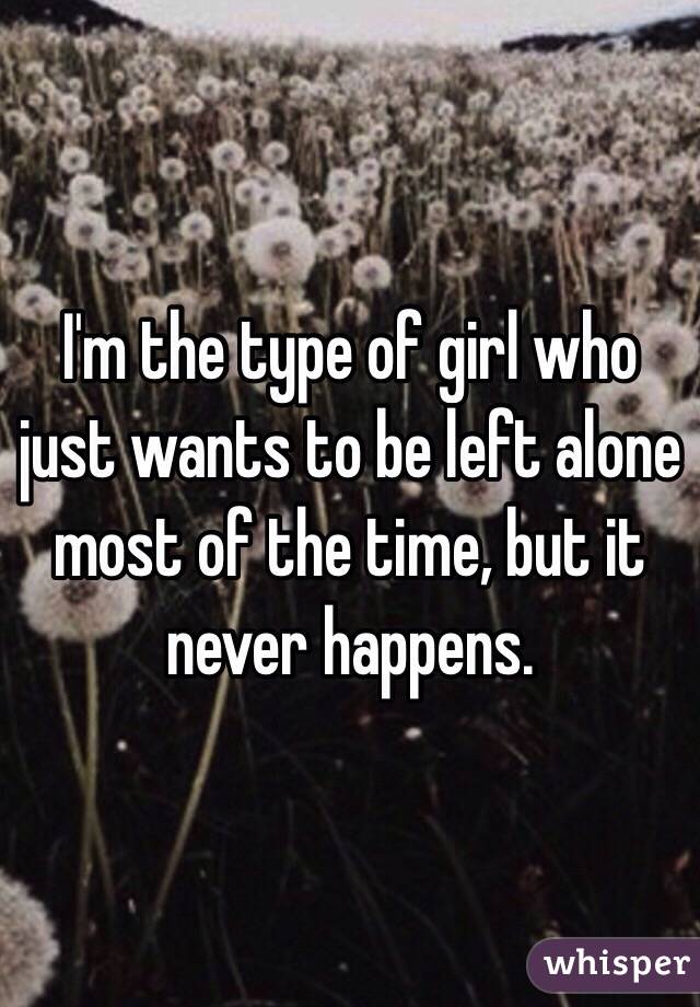 I'm the type of girl who just wants to be left alone most of the time, but it never happens. 