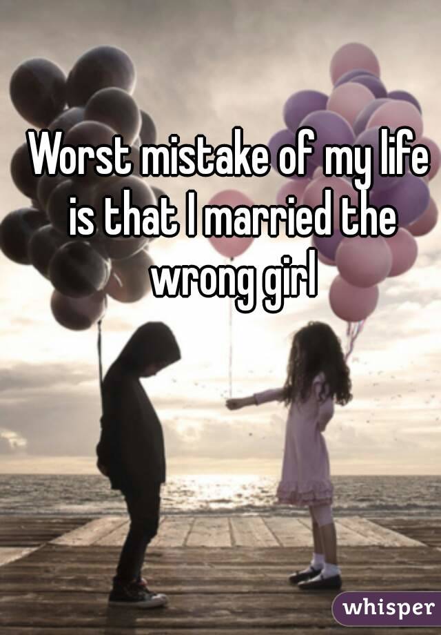 Worst mistake of my life is that I married the wrong girl