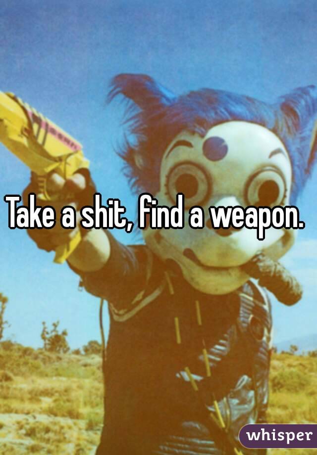 Take a shit, find a weapon. 