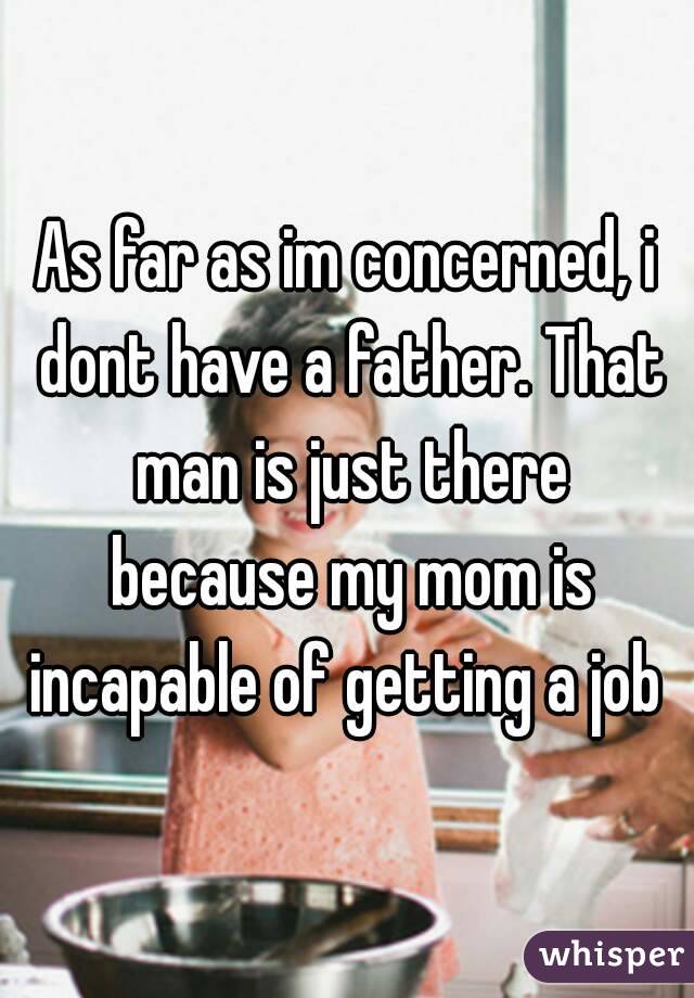 As far as im concerned, i dont have a father. That man is just there because my mom is incapable of getting a job 