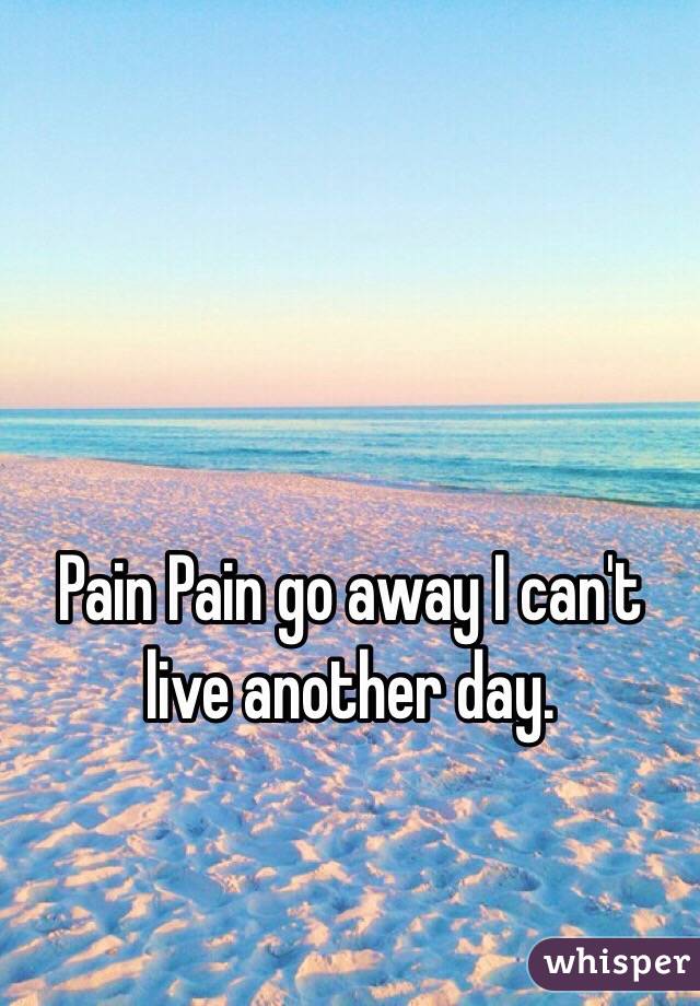 Pain Pain go away I can't live another day. 