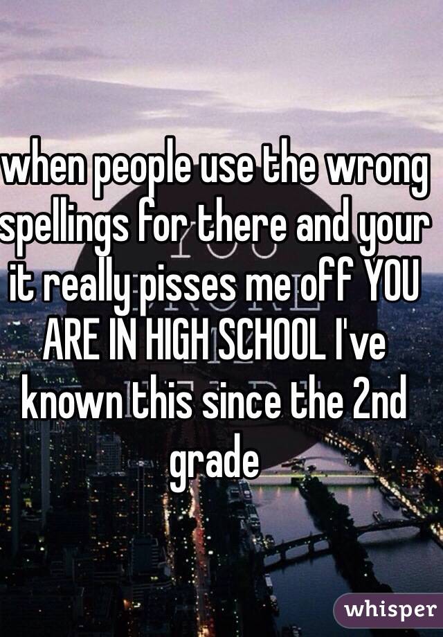 when people use the wrong spellings for there and your it really pisses me off YOU ARE IN HIGH SCHOOL I've known this since the 2nd grade