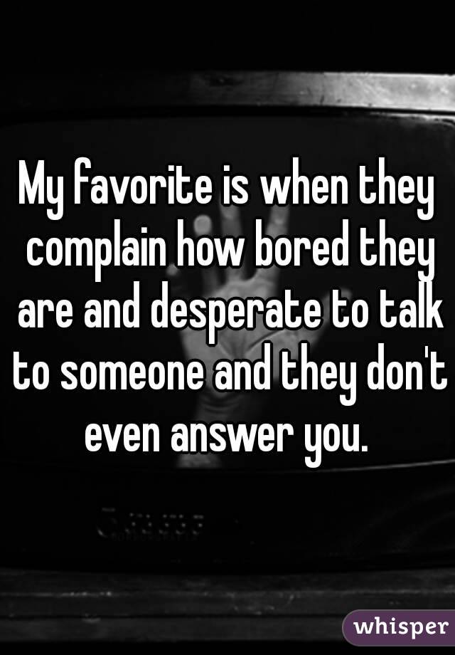 My favorite is when they complain how bored they are and desperate to talk to someone and they don't even answer you. 