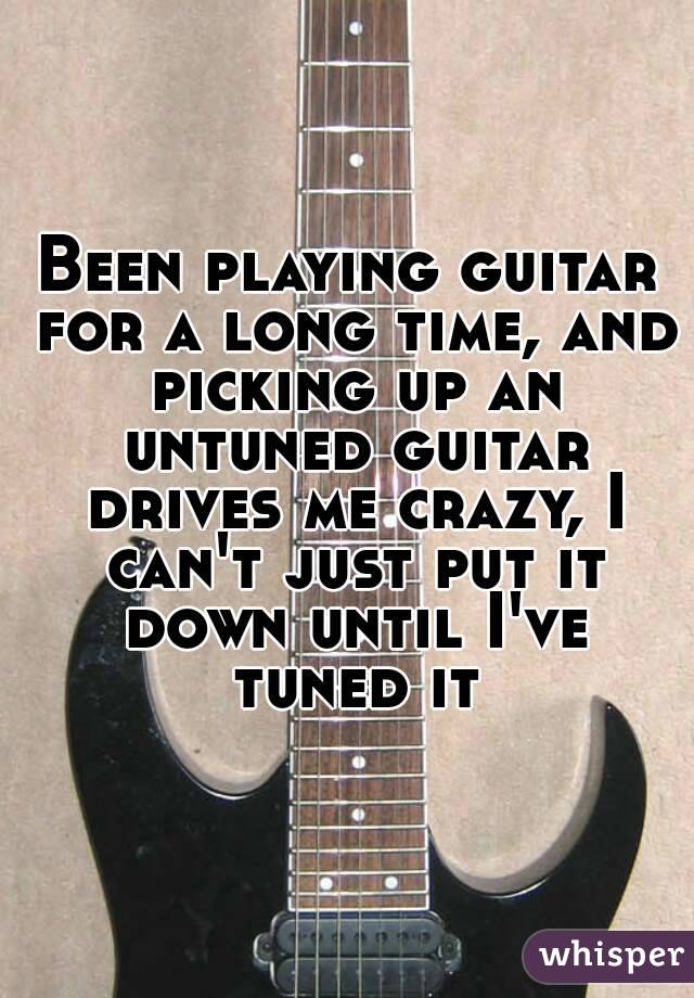 Been playing guitar for a long time, and picking up an untuned guitar drives me crazy, I can't just put it down until I've tuned it