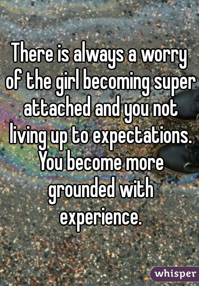 There is always a worry of the girl becoming super attached and you not living up to expectations. You become more grounded with experience.