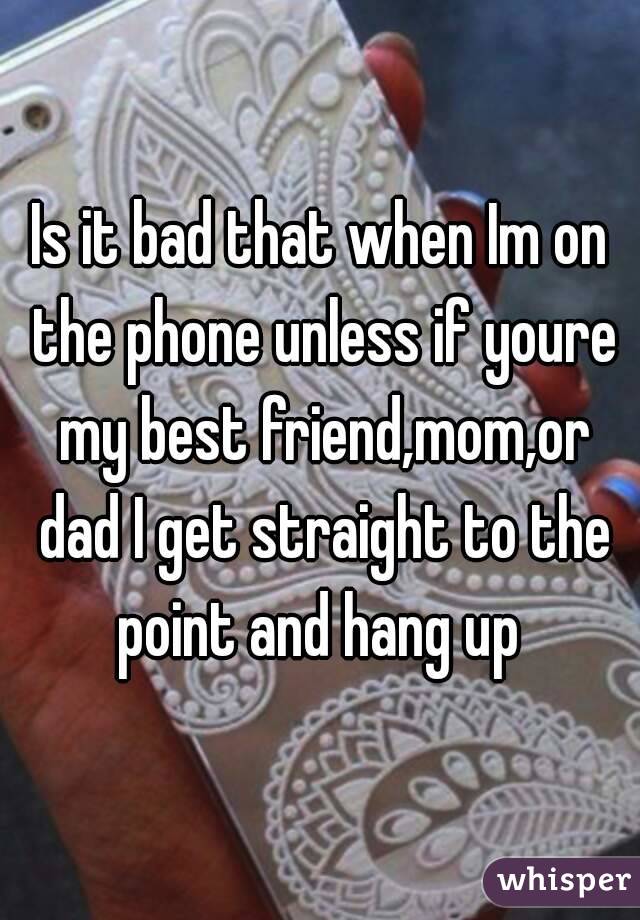 Is it bad that when Im on the phone unless if youre my best friend,mom,or dad I get straight to the point and hang up 