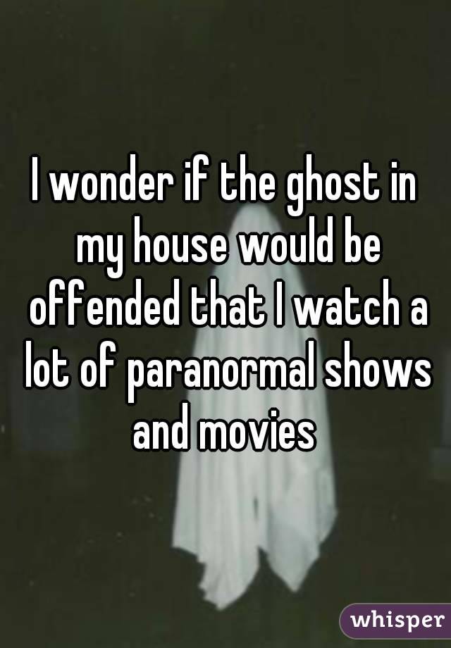 I wonder if the ghost in my house would be offended that I watch a lot of paranormal shows and movies 