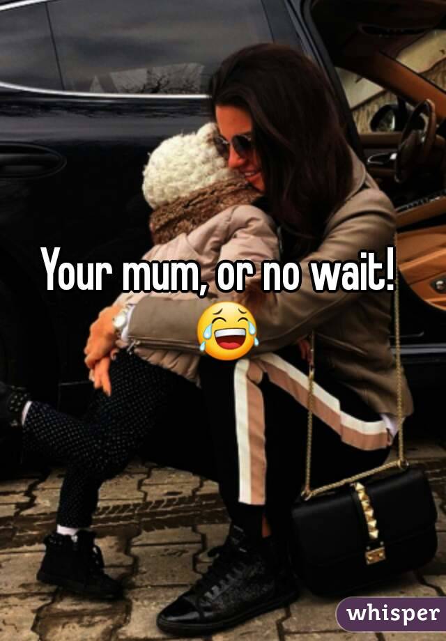 Your mum, or no wait!  😂