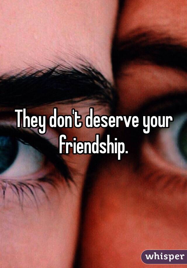 They don't deserve your friendship. 