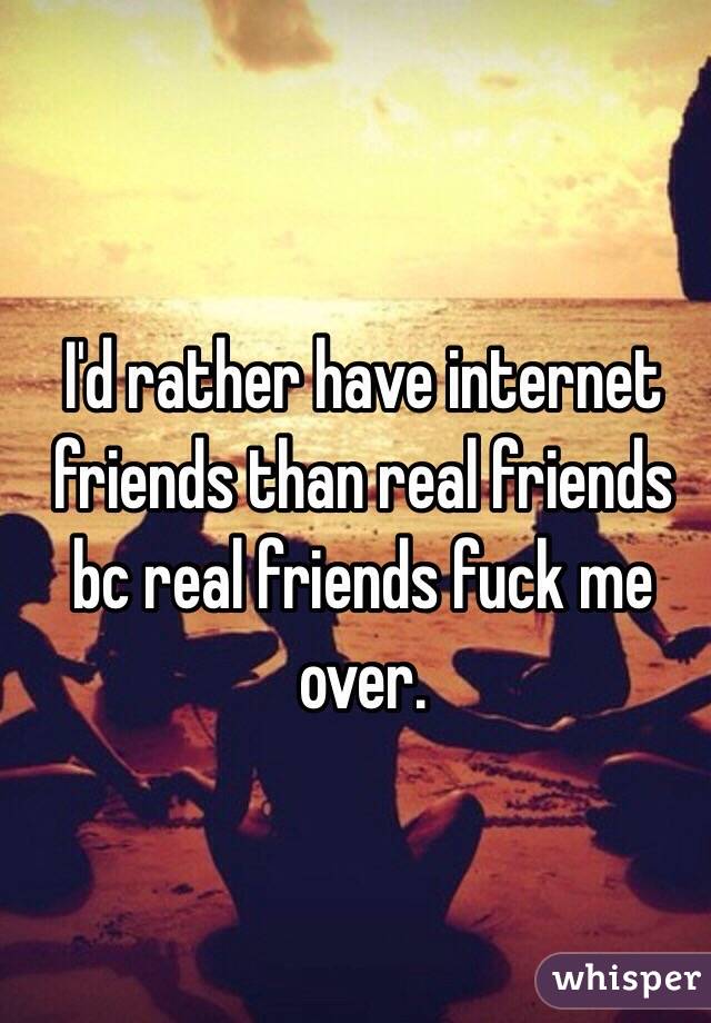 I'd rather have internet friends than real friends bc real friends fuck me over. 