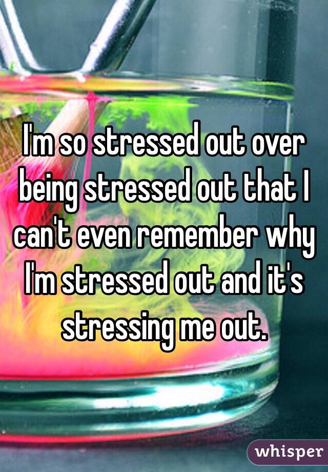 I'm so stressed out over being stressed out that I can't even remember why I'm stressed out and it's stressing me out. 