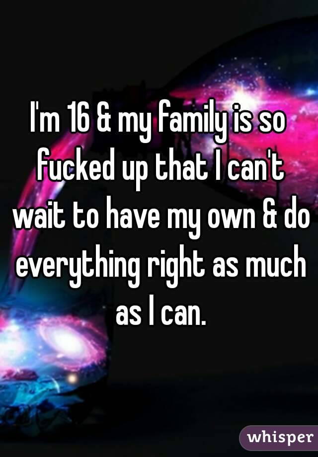 I'm 16 & my family is so fucked up that I can't wait to have my own & do everything right as much as I can.