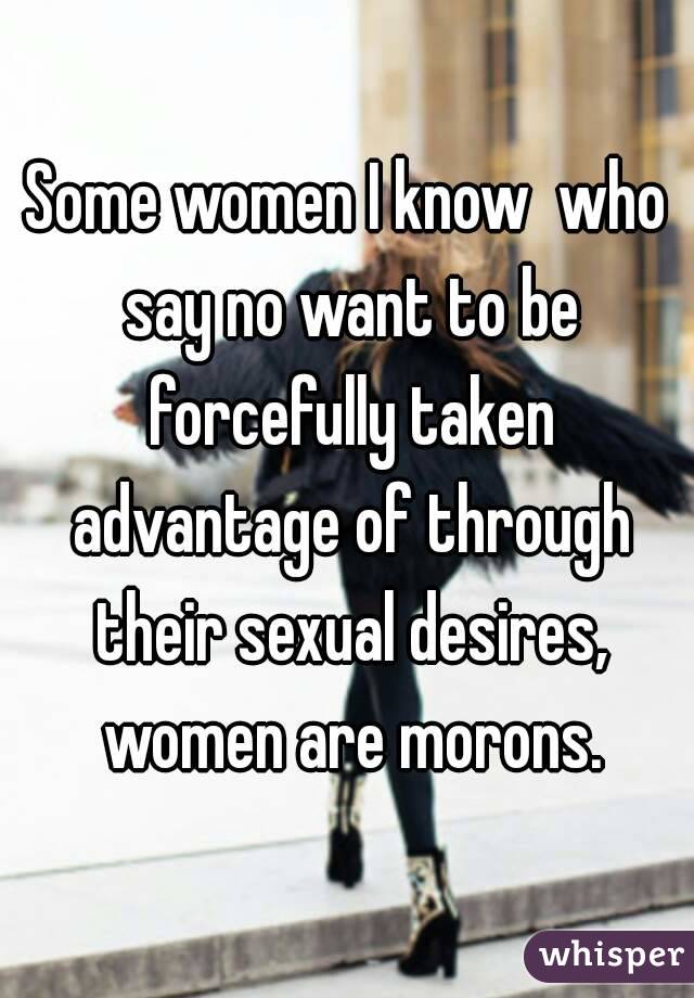 Some women I know  who say no want to be forcefully taken advantage of through their sexual desires, women are morons.