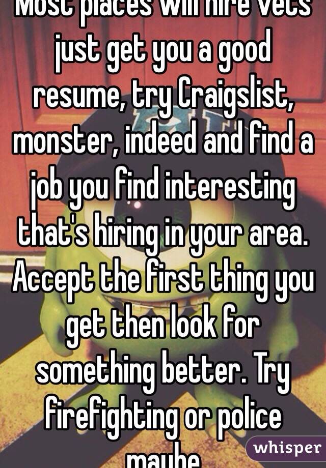 Most places will hire vets just get you a good resume, try Craigslist, monster, indeed and find a job you find interesting that's hiring in your area. Accept the first thing you get then look for something better. Try firefighting or police maybe