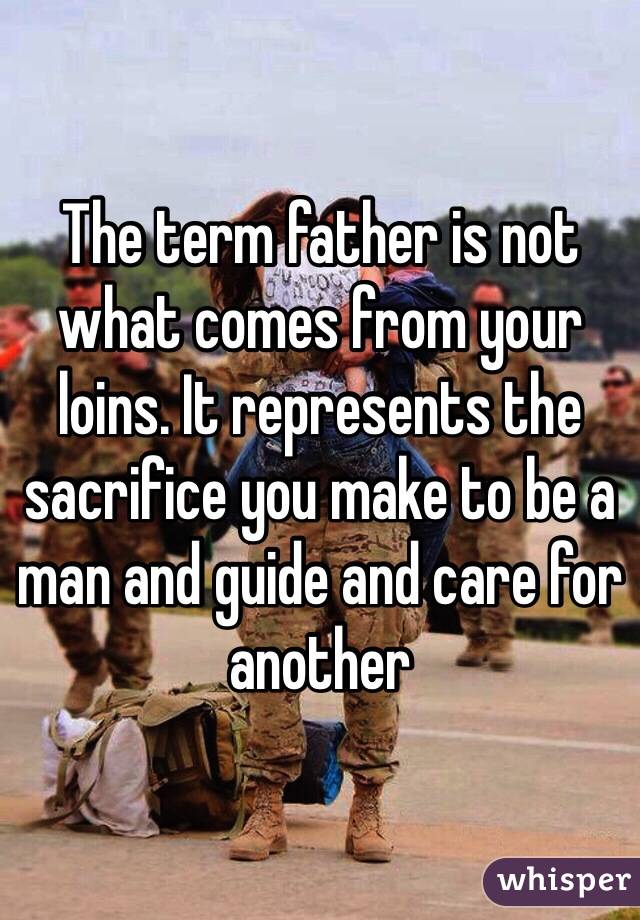 The term father is not what comes from your loins. It represents the sacrifice you make to be a man and guide and care for another