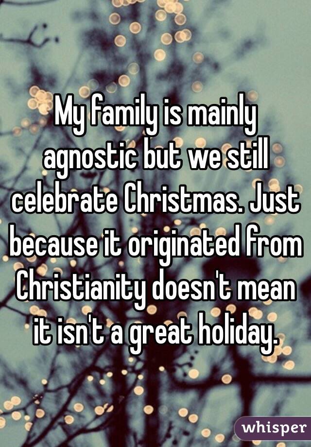 My family is mainly agnostic but we still celebrate Christmas. Just because it originated from Christianity doesn't mean it isn't a great holiday.