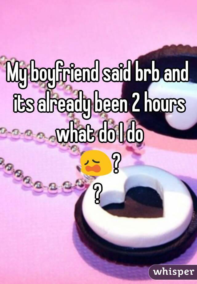 My boyfriend said brb and its already been 2 hours what do I do 😩??