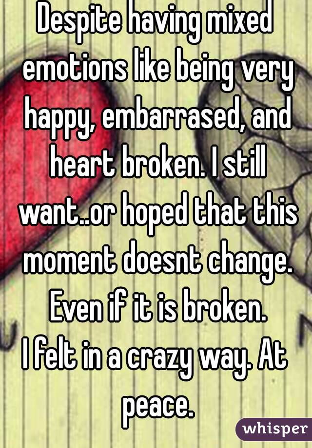 Despite having mixed emotions like being very happy, embarrased, and heart broken. I still want..or hoped that this moment doesnt change. Even if it is broken.
I felt in a crazy way. At peace.