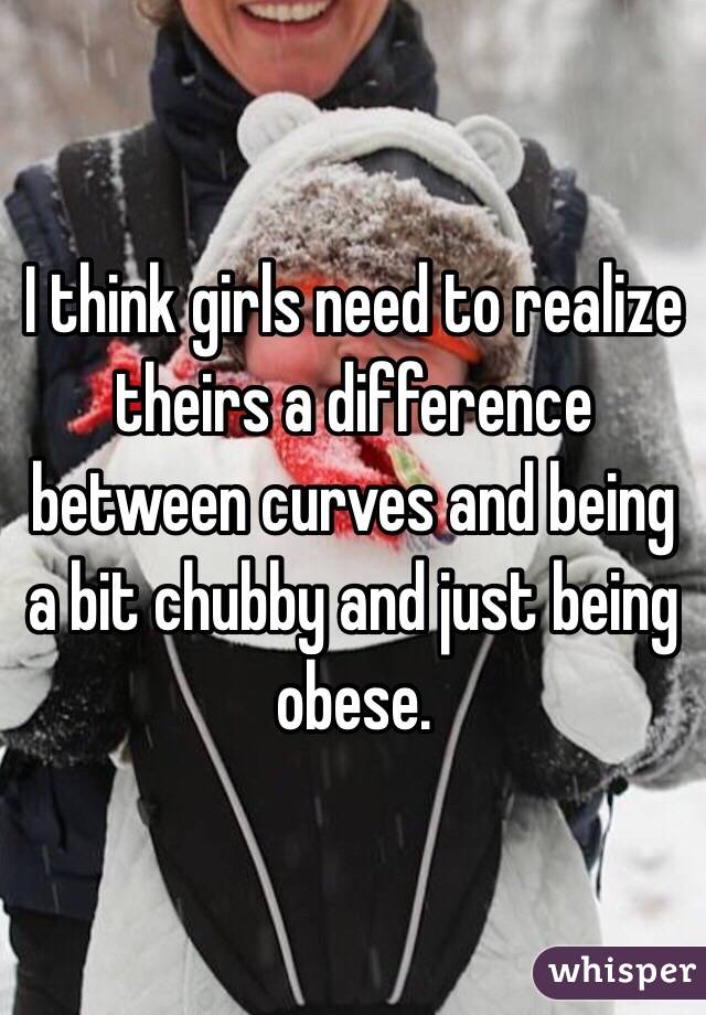 I think girls need to realize theirs a difference between curves and being a bit chubby and just being obese.