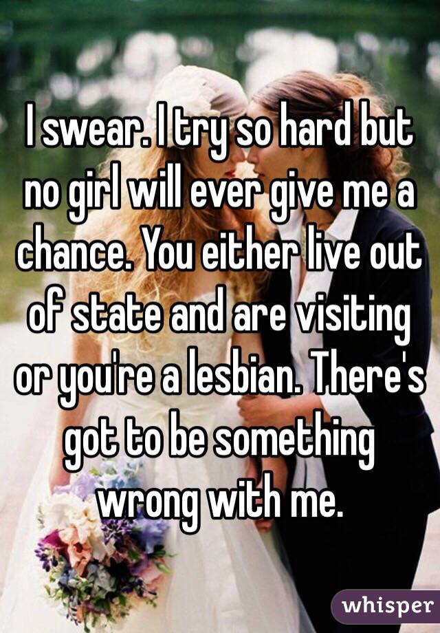 I swear. I try so hard but no girl will ever give me a chance. You either live out of state and are visiting or you're a lesbian. There's got to be something wrong with me. 