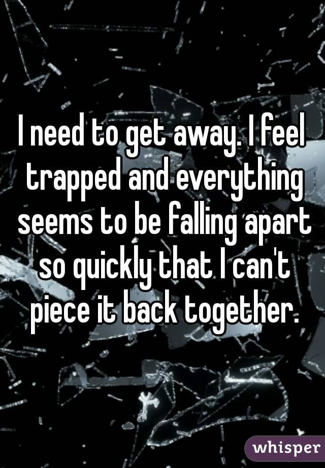 I need to get away. I feel trapped and everything seems to be falling apart so quickly that I can't piece it back together.