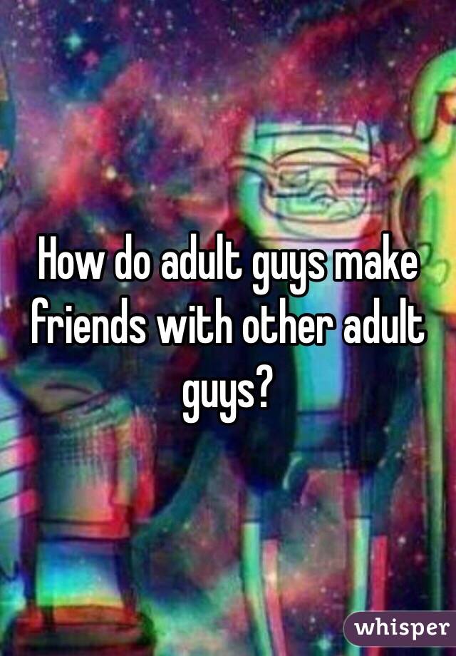 How do adult guys make friends with other adult guys?